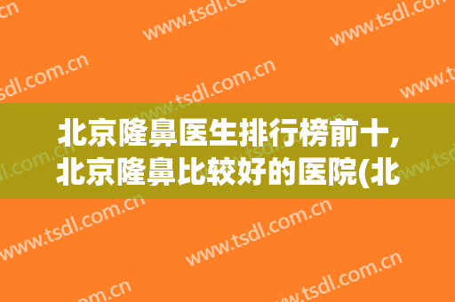 北京隆鼻医生排行榜前十,北京隆鼻比较好的医院(北京隆鼻专家前十名)