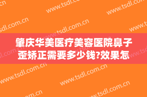 肇庆华美医疗美容医院鼻子歪矫正需要多少钱?效果怎么样?(肇庆牙齿矫正多少钱)