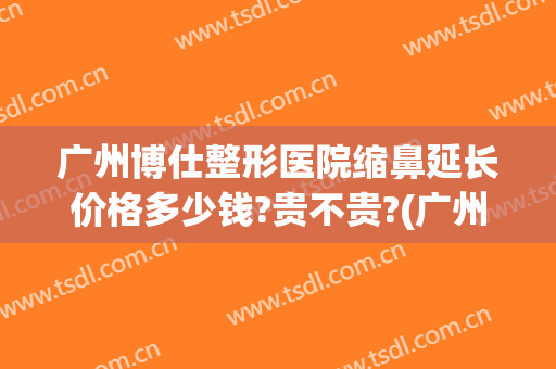 广州博仕整形医院缩鼻延长价格多少钱?贵不贵?(广州博仕整形美容医院)