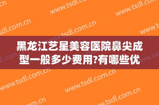 黑龙江艺星美容医院鼻尖成型一般多少费用?有哪些优势?(艺星整形医疗美容医院怎么样)