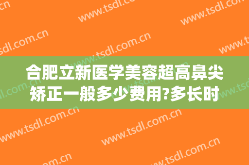 合肥立新医学美容超高鼻尖矫正一般多少费用?多长时间恢复?(安徽省立医院鼻整形)