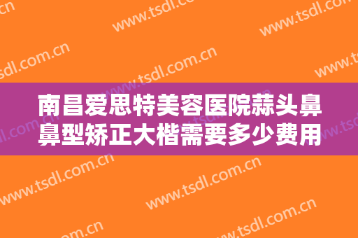 南昌爱思特美容医院蒜头鼻鼻型矫正大楷需要多少费用?需要多久恢复?