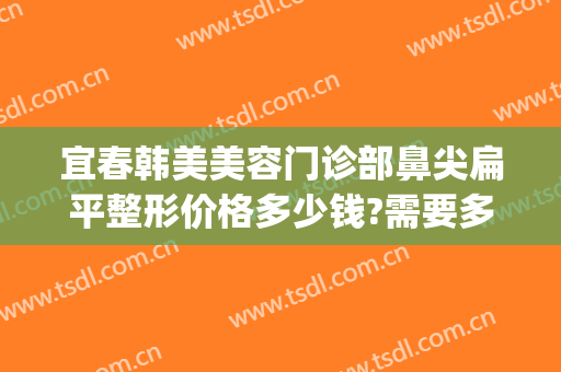 宜春韩美美容门诊部鼻尖扁平整形价格多少钱?需要多久恢复?(宜春韩美医疗美容门诊部价格表)