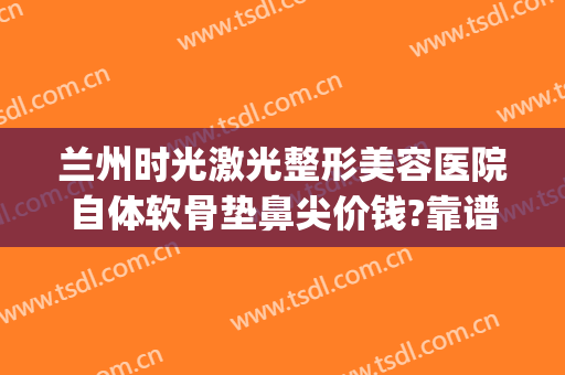 兰州时光激光整形美容医院自体软骨垫鼻尖价钱?靠谱吗?(兰州整形医院隆鼻价格)