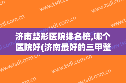 济南整形医院排名榜,哪个医院好(济南最好的三甲整形医院)