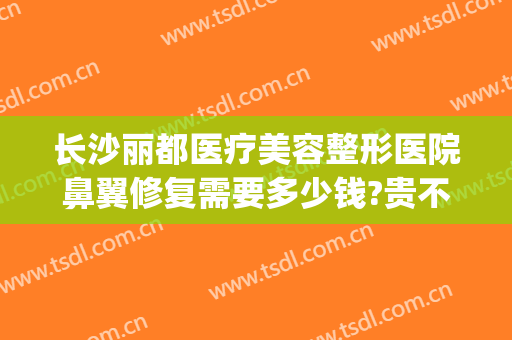 长沙丽都医疗美容整形医院鼻翼修复需要多少钱?贵不贵?(长沙丽都整形美容医院优惠)
