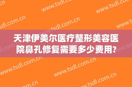 天津伊美尔医疗整形美容医院鼻孔修复需要多少费用?贵不贵?(天津伊美尔美容院是正规医院吗)