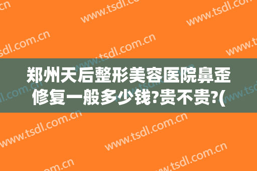 郑州天后整形美容医院鼻歪修复一般多少钱?贵不贵?(修复鼻子做歪了多少钱)