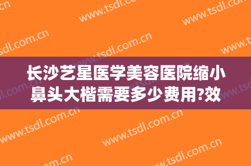 长沙艺星医学美容医院缩小鼻头大楷需要多少费用?效果怎么样?(长沙艺星整形医院医生)
