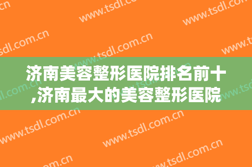济南美容整形医院排名前十,济南最大的美容整形医院是哪家(济南有几家整形医院)