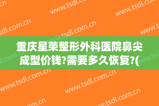 重庆星荣整形外科医院鼻尖成型价钱?需要多久恢复?(重庆星荣医疗美容医院)