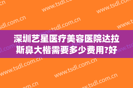 深圳艺星医疗美容医院达拉斯鼻大楷需要多少费用?好不好?(深圳艺星美容整形医院正规吗)