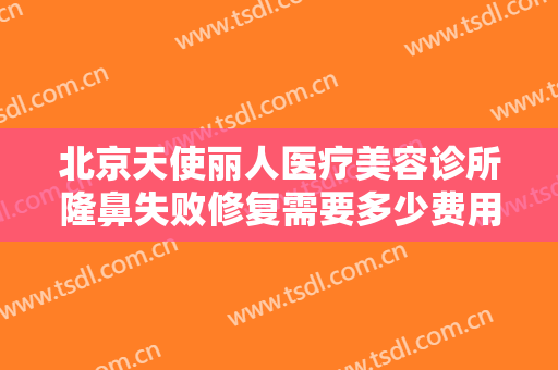北京天使丽人医疗美容诊所隆鼻失败修复需要多少费用?需要多久恢复?