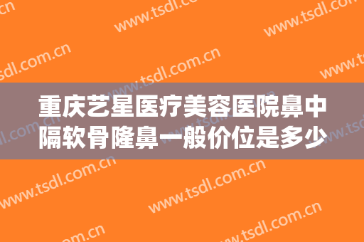 重庆艺星医疗美容医院鼻中隔软骨隆鼻一般价位是多少费用?怎么样?(重庆艺星美容整形医院怎么样)