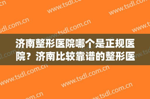济南整形医院哪个是正规医院？济南比较靠谱的整形医院(济南排名前十的整容医院有哪几家?)