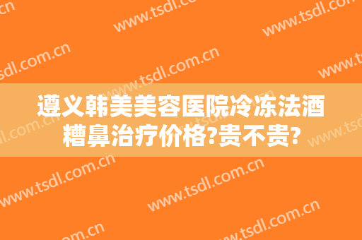 遵义韩美美容医院冷冻法酒糟鼻治疗价格?贵不贵?