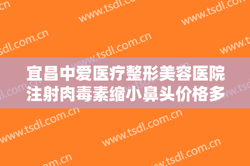 宜昌中爱医疗整形美容医院注射肉毒素缩小鼻头价格多少钱?靠谱吗?