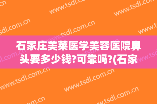 石家庄美莱医学美容医院鼻头要多少钱?可靠吗?(石家庄美莱医学美容医院怎么样)