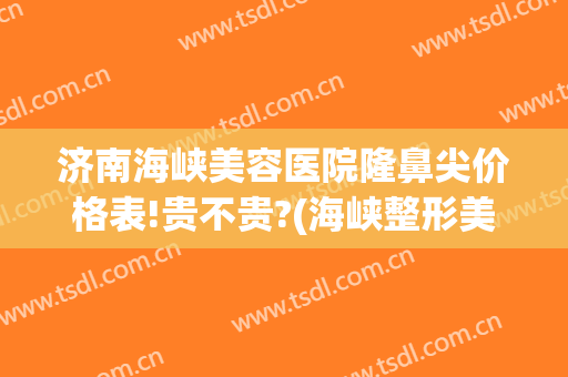 济南海峡美容医院隆鼻尖价格表!贵不贵?(海峡整形美容医院济南)