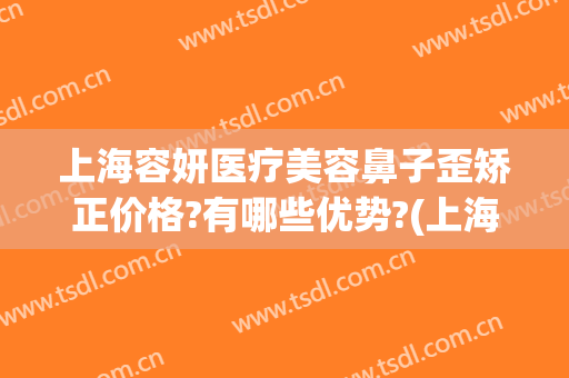上海容妍医疗美容鼻子歪矫正价格?有哪些优势?(上海容妍医疗美容怎么样)