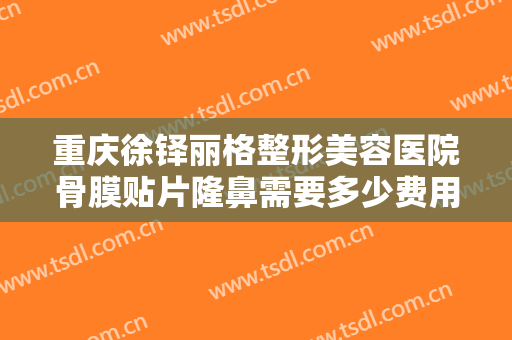 重庆徐铎丽格整形美容医院骨膜贴片隆鼻需要多少费用?靠谱吗?