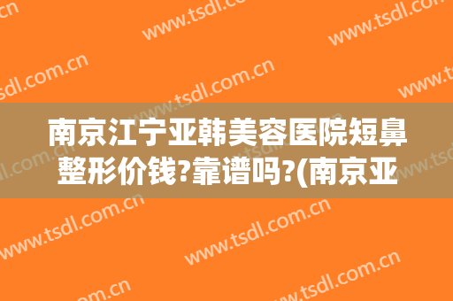 南京江宁亚韩美容医院短鼻整形价钱?靠谱吗?(南京亚韩整形好)