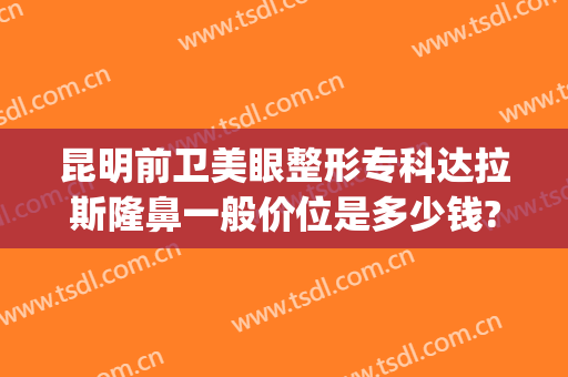 昆明前卫美眼整形专科达拉斯隆鼻一般价位是多少钱?多长时间恢复?(昆明隆鼻整形医院)