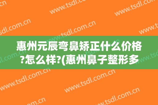 惠州元辰弯鼻矫正什么价格?怎么样?(惠州鼻子整形多少钱)
