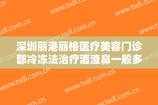 深圳丽港丽格医疗美容门诊部冷冻法治疗酒渣鼻一般多少钱?有哪些优势?