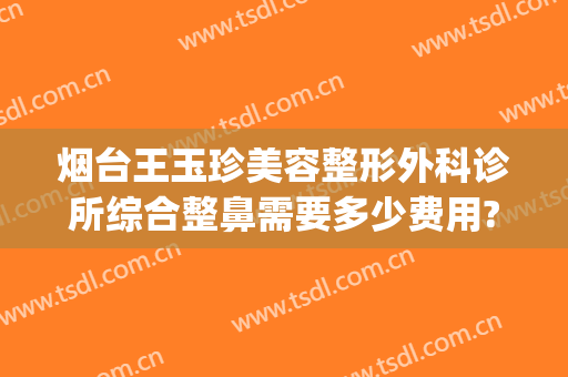 烟台王玉珍美容整形外科诊所综合整鼻需要多少费用?靠谱吗?(烟台王玉珍美容整形外科诊所好不好)