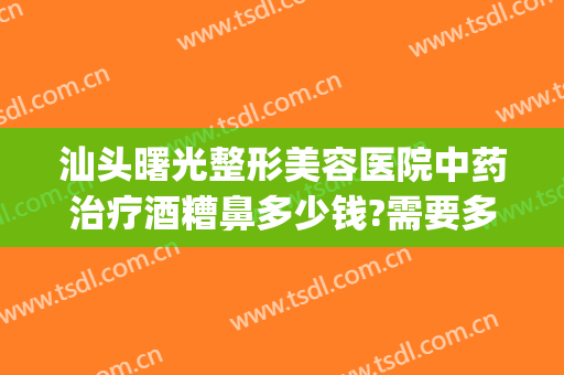 汕头曙光整形美容医院中药治疗酒糟鼻多少钱?需要多久恢复?(酒糟鼻光子治疗后效果)