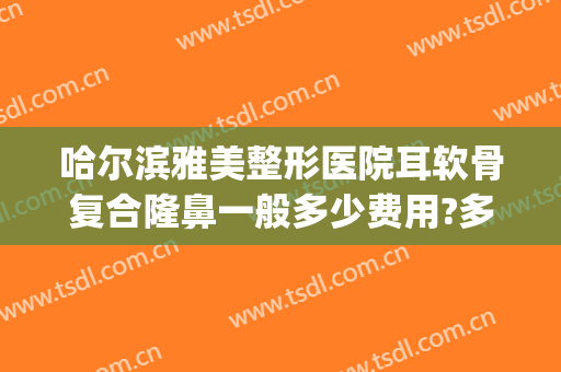 哈尔滨雅美整形医院耳软骨复合隆鼻一般多少费用?多长时间恢复?(耳软骨复合隆鼻一般维持多久)