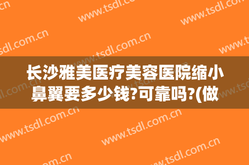长沙雅美医疗美容医院缩小鼻翼要多少钱?可靠吗?(做鼻翼缩小费用多少钱)