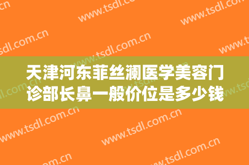 天津河东菲丝澜医学美容门诊部长鼻一般价位是多少钱?靠谱吗?(菲丝澜整形医院)