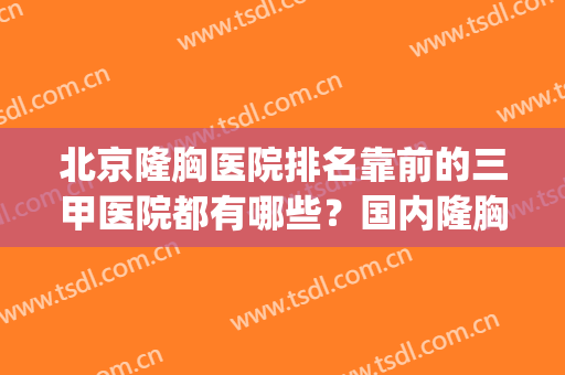 北京隆胸医院排名靠前的三甲医院都有哪些？国内隆胸手术医院排名(隆胸最好的医院排名)