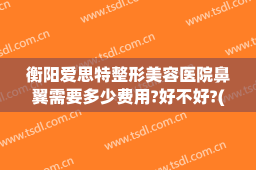 衡阳爱思特整形美容医院鼻翼需要多少费用?好不好?(长沙哪个整形医院做鼻子最好)