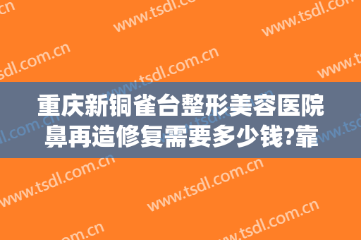 重庆新铜雀台整形美容医院鼻再造修复需要多少钱?靠谱吗?(成都铜雀台鼻子手术失败)