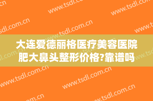 大连爱德丽格医疗美容医院肥大鼻头整形价格?靠谱吗?(大连爱德丽格做鼻子怎么样)