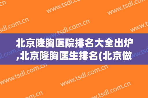 北京隆胸医院排名大全出炉,北京隆胸医生排名(北京做隆胸比较好的医院)