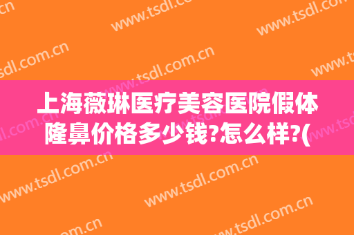 上海薇琳医疗美容医院假体隆鼻价格多少钱?怎么样?(上海薇琳整容医院)