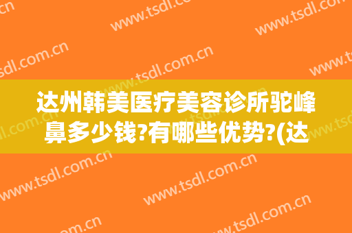 达州韩美医疗美容诊所驼峰鼻多少钱?有哪些优势?(达州隆鼻术价格)