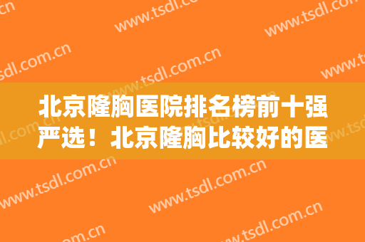 北京隆胸医院排名榜前十强严选！北京隆胸比较好的医院(北京隆胸医院排名三甲)