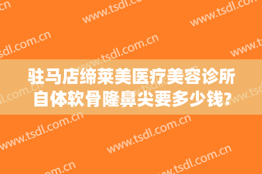 驻马店缔莱美医疗美容诊所自体软骨隆鼻尖要多少钱?好不好?(驻马店美莱整形医院)