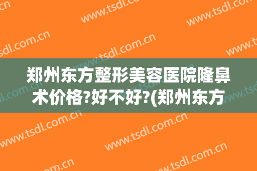 郑州东方整形美容医院隆鼻术价格?好不好?(郑州东方整形医院怎么样?想做鼻子)