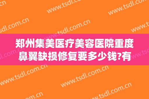 郑州集美医疗美容医院重度鼻翼缺损修复要多少钱?有哪些优势?(鼻翼缺损修复需要多少钱)