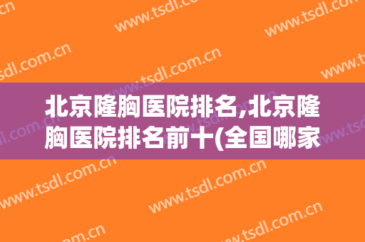 北京隆胸医院排名,北京隆胸医院排名前十(全国哪家隆胸医院好)