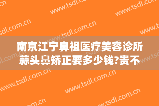 南京江宁鼻祖医疗美容诊所蒜头鼻矫正要多少钱?贵不贵?(南京鼻部整形)