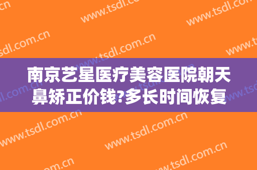 南京艺星医疗美容医院朝天鼻矫正价钱?多长时间恢复?(南京艺星整形医院电话)