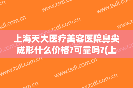 上海天大医疗美容医院鼻尖成形什么价格?可靠吗?(上海天大医疗整形美容医院地址)