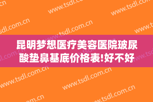 昆明梦想医疗美容医院玻尿酸垫鼻基底价格表!好不好?(昆明梦想整形美容医院价格表)